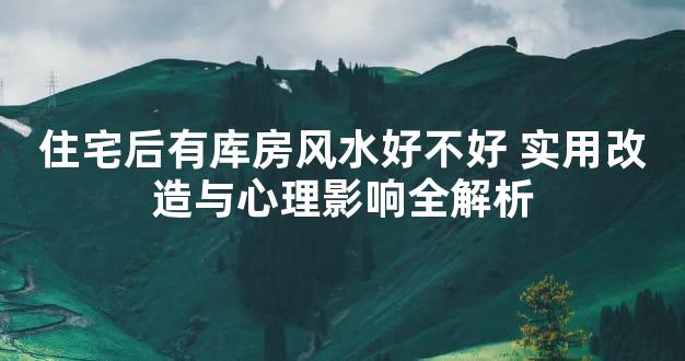 住宅后有库房风水好不好 实用改造与心理影响全解析